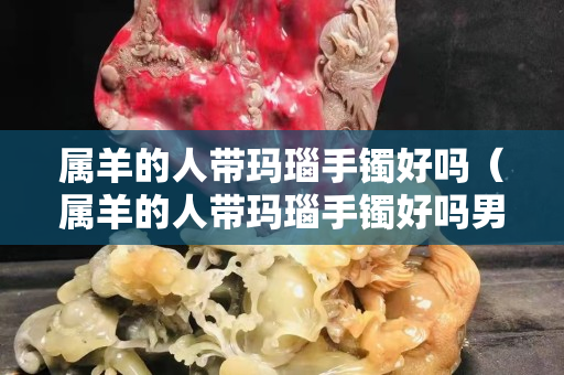 屬羊的人帶瑪瑙手鐲好嗎（屬羊的人帶瑪瑙手鐲好嗎男）