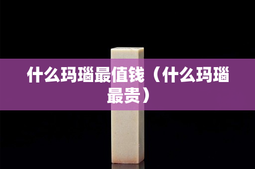 什么瑪瑙最值錢（什么瑪瑙最貴）