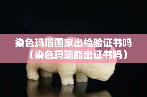 染色瑪瑙國家出檢驗(yàn)證書嗎（染色瑪瑙能出證書嗎）