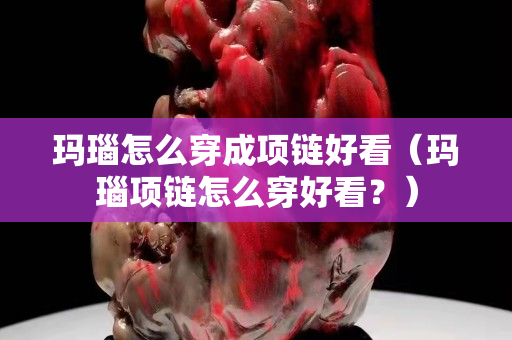 瑪瑙怎么穿成項鏈好看（瑪瑙項鏈怎么穿好看？）