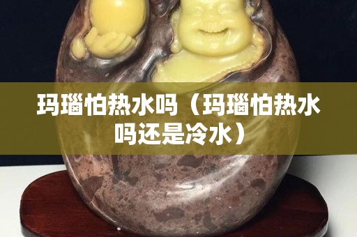 瑪瑙怕熱水嗎（瑪瑙怕熱水嗎還是冷水）