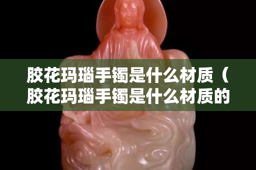 膠花瑪瑙手鐲是什么材質(zhì)（膠花瑪瑙手鐲是什么材質(zhì)的）