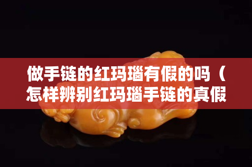 做手鏈的紅瑪瑙有假的嗎（怎樣辨別紅瑪瑙手鏈的真假）