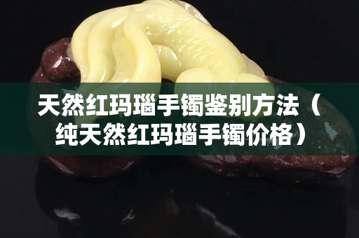 天然紅瑪瑙手鐲鑒別方法（純天然紅瑪瑙手鐲價格）