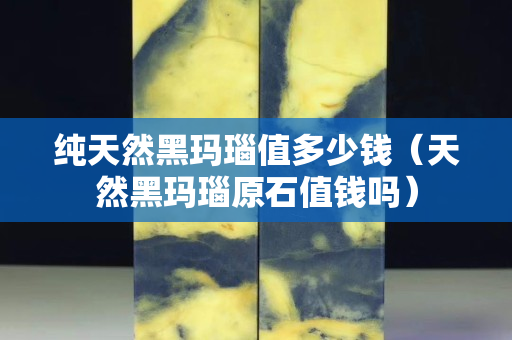 純天然黑瑪瑙值多少錢（天然黑瑪瑙原石值錢嗎）