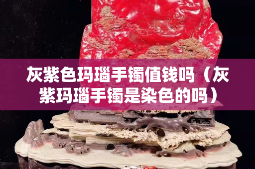 灰紫色瑪瑙手鐲值錢嗎（灰紫瑪瑙手鐲是染色的嗎）