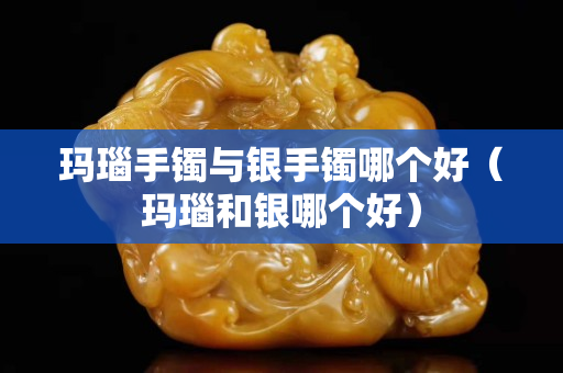 瑪瑙手鐲與銀手鐲哪個好（瑪瑙和銀哪個好）