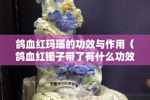鴿血紅瑪瑙的功效與作用（鴿血紅鐲子帶了有什么功效）