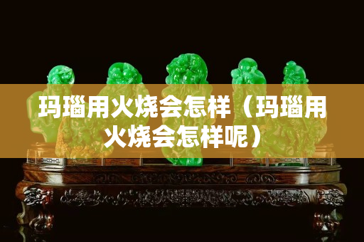 瑪瑙用火燒會怎樣（瑪瑙用火燒會怎樣呢）