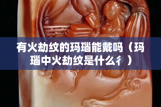 有火劫紋的瑪瑙能戴嗎（瑪瑙中火劫紋是什么彳）