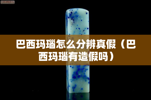 巴西瑪瑙怎么分辨真假（巴西瑪瑙有造假嗎）