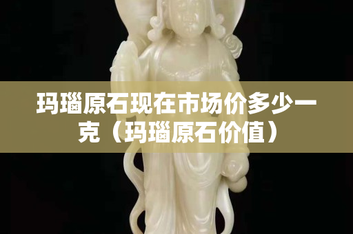 瑪瑙原石現在市場價多少一克（瑪瑙原石價值）