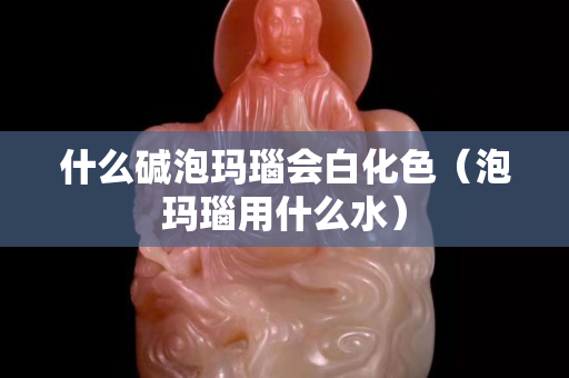 什么堿泡瑪瑙會白化色（泡瑪瑙用什么水）