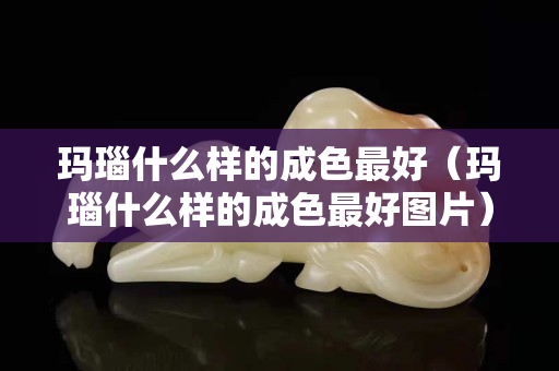 瑪瑙什么樣的成色最好（瑪瑙什么樣的成色最好圖片）