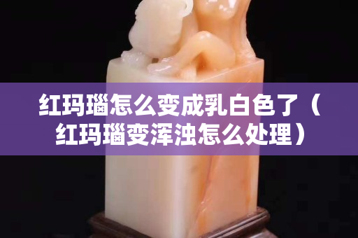紅瑪瑙怎么變成乳白色了（紅瑪瑙變渾濁怎么處理）