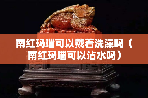 南紅瑪瑙可以戴著洗澡嗎（南紅瑪瑙可以沾水嗎）