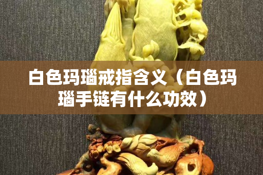 白色瑪瑙戒指含義（白色瑪瑙手鏈有什么功效）
