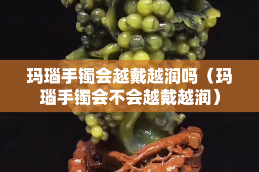 瑪瑙手鐲會(huì)越戴越潤(rùn)嗎（瑪瑙手鐲會(huì)不會(huì)越戴越潤(rùn)）
