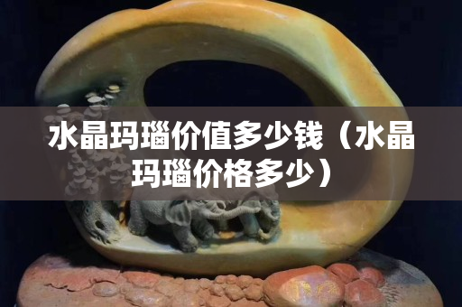 水晶瑪瑙價值多少錢（水晶瑪瑙價格多少）