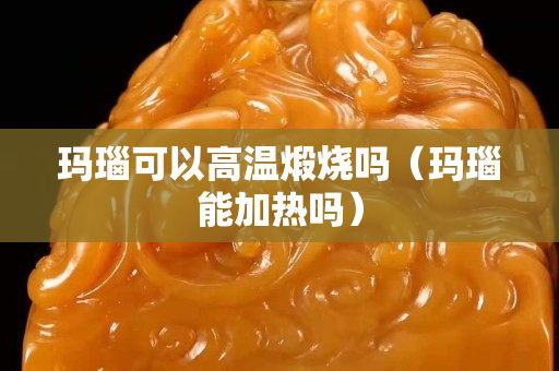 瑪瑙可以高溫煅燒嗎（瑪瑙能加熱嗎）