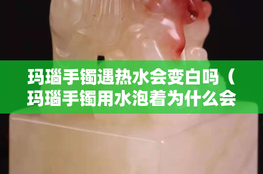 瑪瑙手鐲遇熱水會變白嗎（瑪瑙手鐲用水泡著為什么會變色）