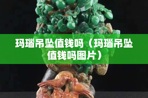 瑪瑙吊墜值錢嗎（瑪瑙吊墜值錢嗎圖片）