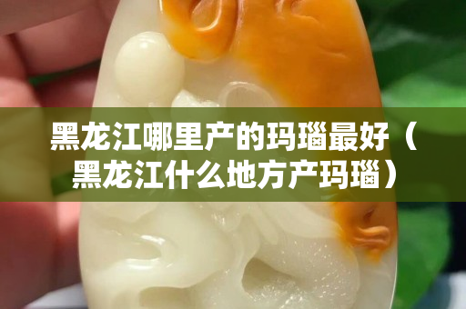 黑龍江哪里產(chǎn)的瑪瑙最好（黑龍江什么地方產(chǎn)瑪瑙）