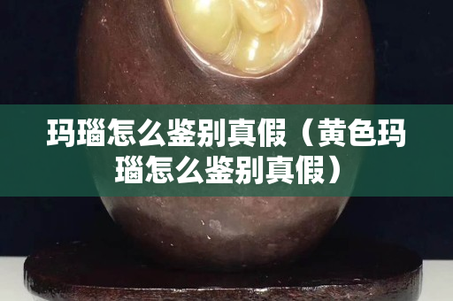 瑪瑙怎么鑒別真假（黃色瑪瑙怎么鑒別真假）