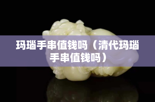 瑪瑙手串值錢(qián)嗎（清代瑪瑙手串值錢(qián)嗎）