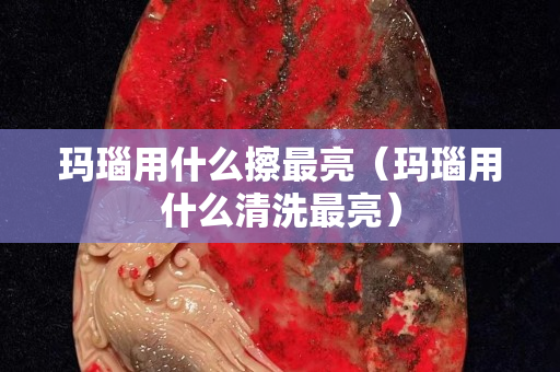 瑪瑙用什么擦最亮（瑪瑙用什么清洗最亮）