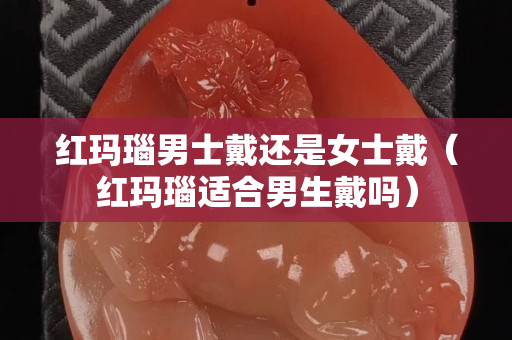 紅瑪瑙男士戴還是女士戴（紅瑪瑙適合男生戴嗎）