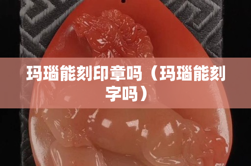 瑪瑙能刻印章嗎（瑪瑙能刻字嗎）