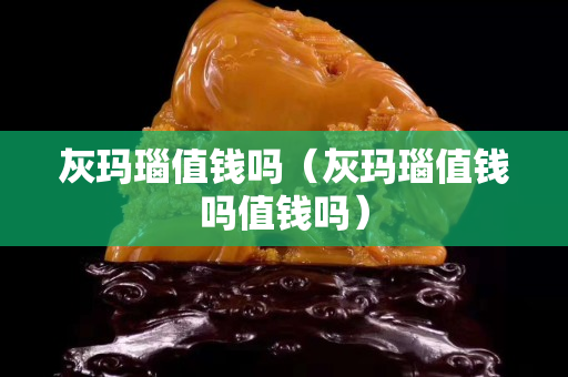 灰瑪瑙值錢嗎（灰瑪瑙值錢嗎值錢嗎）