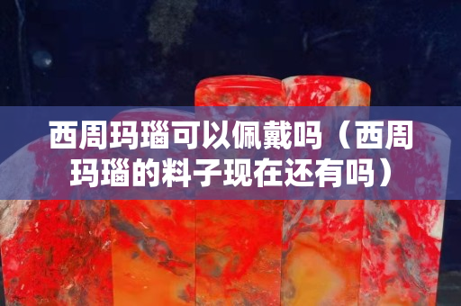 西周瑪瑙可以佩戴嗎（西周瑪瑙的料子現在還有嗎）