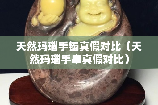 天然瑪瑙手鐲真假對比（天然瑪瑙手串真假對比）