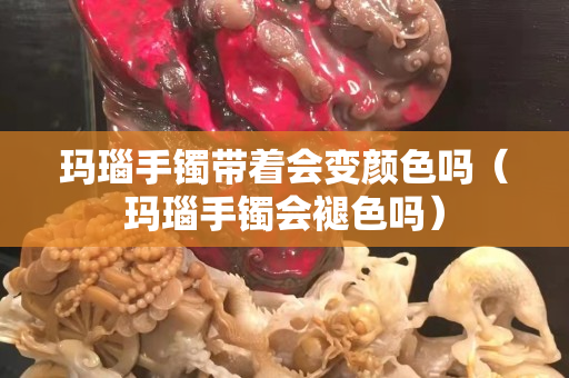 瑪瑙手鐲帶著會變顏色嗎（瑪瑙手鐲會褪色嗎）