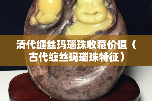 清代纏絲瑪瑙珠收藏價值（古代纏絲瑪瑙珠特征）