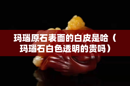 瑪瑙原石表面的白皮是哈（瑪瑙石白色透明的貴嗎）
