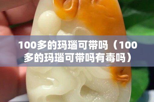 100多的瑪瑙可帶嗎（100多的瑪瑙可帶嗎有毒嗎）