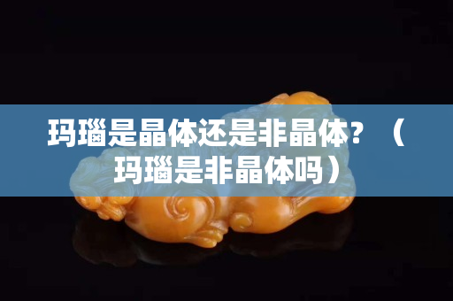 瑪瑙是晶體還是非晶體？（瑪瑙是非晶體嗎）
