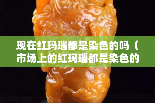 現在紅瑪瑙都是染色的嗎（市場上的紅瑪瑙都是染色的嗎）