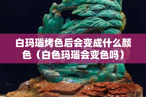 白瑪瑙烤色后會變成什么顏色（白色瑪瑙會變色嗎）