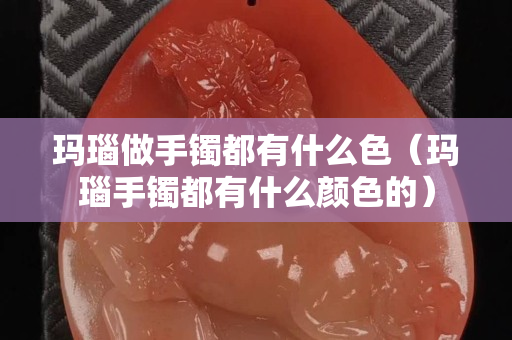 瑪瑙做手鐲都有什么色（瑪瑙手鐲都有什么顏色的）
