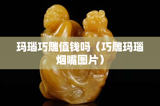 瑪瑙巧雕值錢嗎（巧雕瑪瑙煙嘴圖片）
