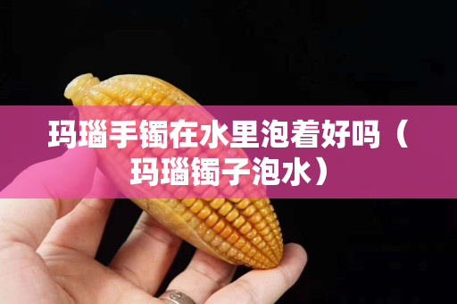 瑪瑙手鐲在水里泡著好嗎（瑪瑙鐲子泡水）
