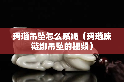 瑪瑙吊墜怎么系繩（瑪瑙珠鏈綁吊墜的視頻）