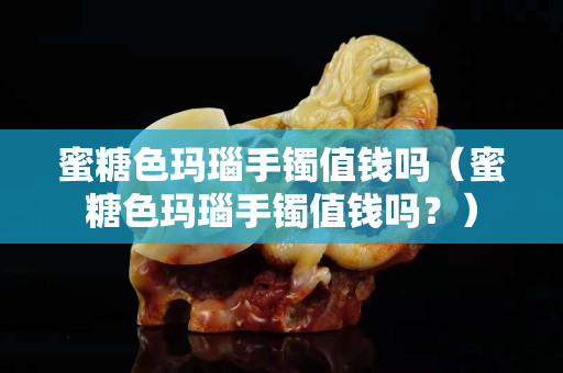 蜜糖色瑪瑙手鐲值錢嗎（蜜糖色瑪瑙手鐲值錢嗎？）