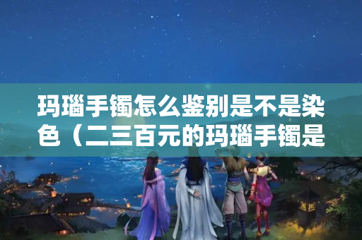 瑪瑙手鐲怎么鑒別是不是染色（二三百元的瑪瑙手鐲是真的嗎）