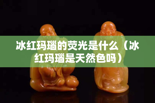 冰紅瑪瑙的熒光是什么（冰紅瑪瑙是天然色嗎）
