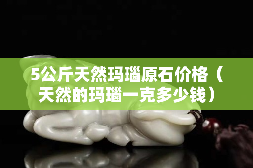 5公斤天然瑪瑙原石價格（天然的瑪瑙一克多少錢）
